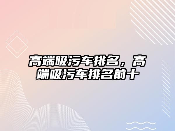 高端吸污車排名，高端吸污車排名前十