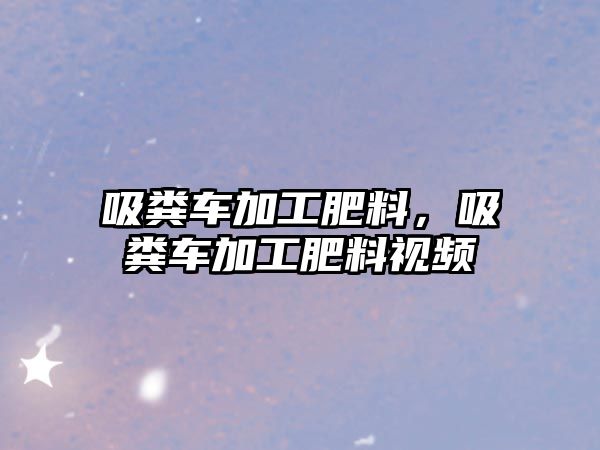 吸糞車加工肥料，吸糞車加工肥料視頻