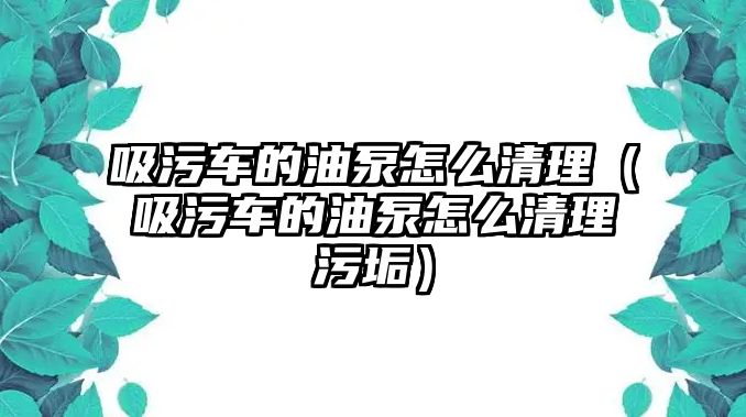 吸污車的油泵怎么清理（吸污車的油泵怎么清理污垢）