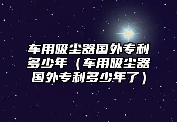 車用吸塵器國(guó)外專利多少年（車用吸塵器國(guó)外專利多少年了）