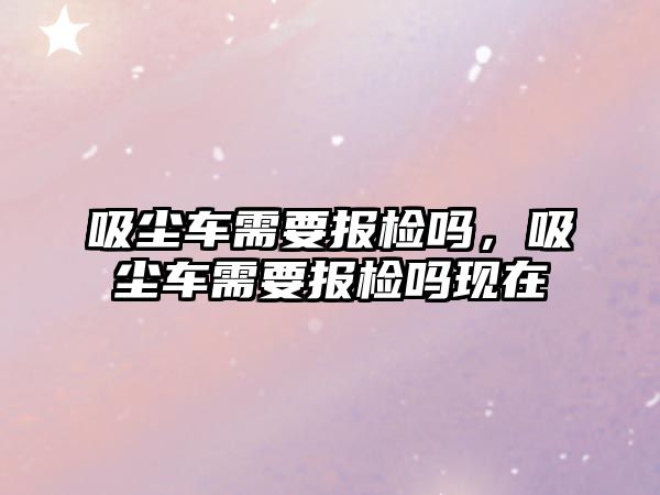 吸塵車需要報(bào)檢嗎，吸塵車需要報(bào)檢嗎現(xiàn)在