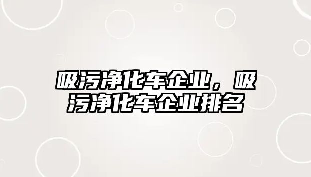 吸污凈化車企業(yè)，吸污凈化車企業(yè)排名