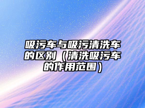 吸污車與吸污清洗車的區(qū)別（清洗吸污車的作用范圍）