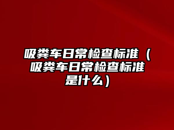 吸糞車日常檢查標(biāo)準(zhǔn)（吸糞車日常檢查標(biāo)準(zhǔn)是什么）