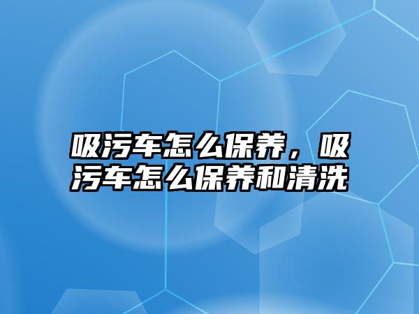 吸污車怎么保養(yǎng)，吸污車怎么保養(yǎng)和清洗