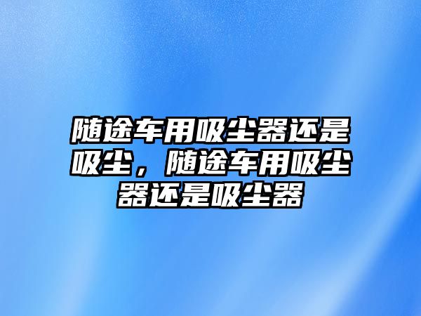 隨途車用吸塵器還是吸塵，隨途車用吸塵器還是吸塵器