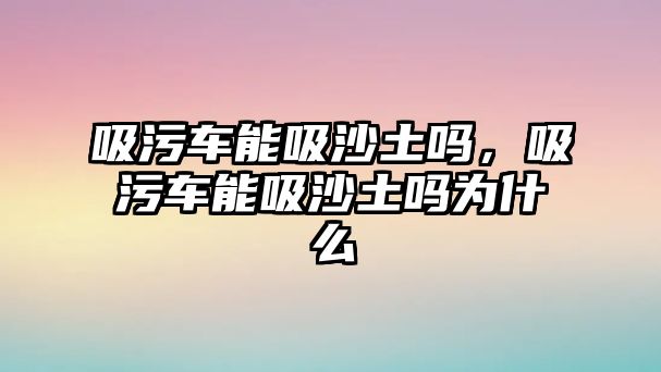 吸污車能吸沙土嗎，吸污車能吸沙土嗎為什么