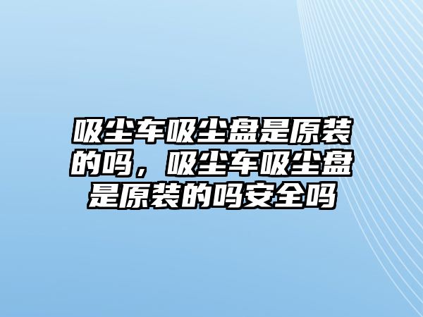 吸塵車吸塵盤是原裝的嗎，吸塵車吸塵盤是原裝的嗎安全嗎