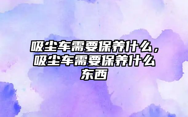 吸塵車需要保養(yǎng)什么，吸塵車需要保養(yǎng)什么東西