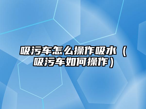 吸污車怎么操作吸水（吸污車如何操作）