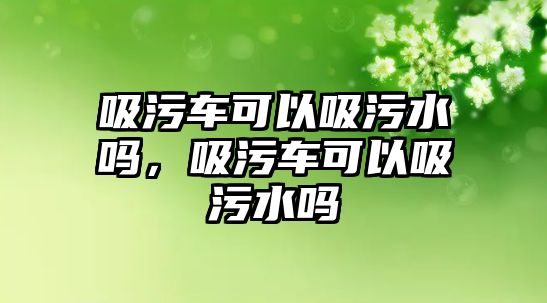 吸污車可以吸污水嗎，吸污車可以吸污水嗎