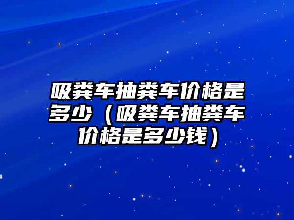 吸糞車抽糞車價格是多少（吸糞車抽糞車價格是多少錢）