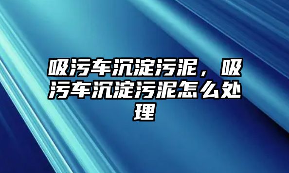 吸污車沉淀污泥，吸污車沉淀污泥怎么處理