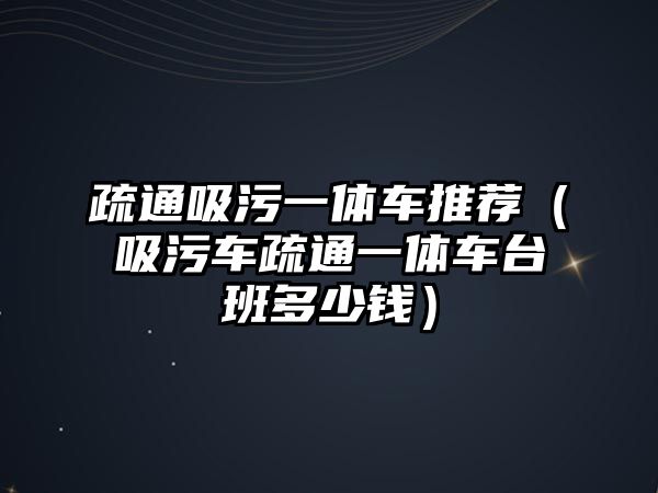 疏通吸污一體車推薦（吸污車疏通一體車臺(tái)班多少錢）