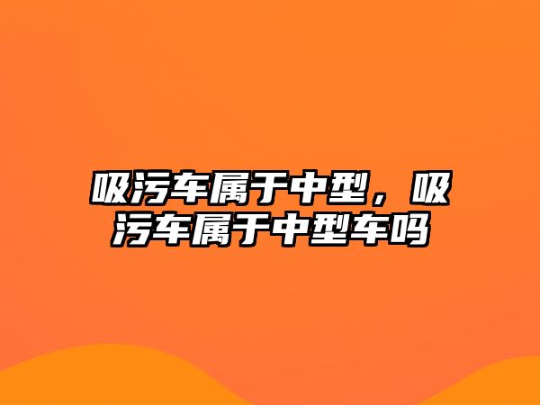 吸污車屬于中型，吸污車屬于中型車嗎