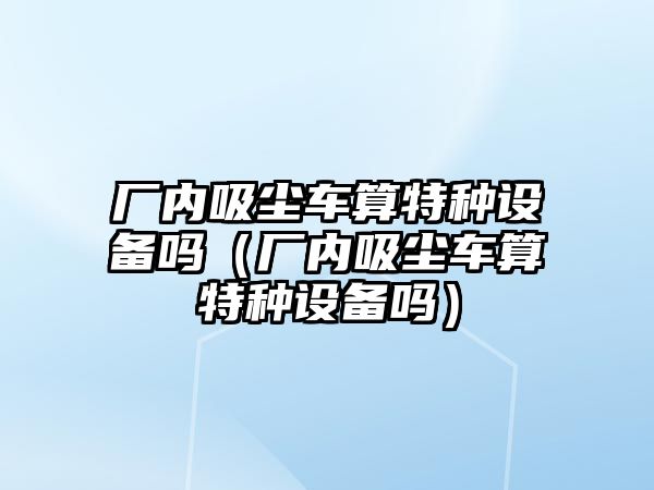 廠內(nèi)吸塵車算特種設(shè)備嗎（廠內(nèi)吸塵車算特種設(shè)備嗎）