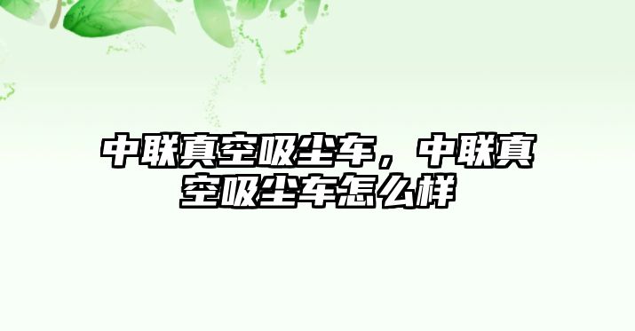 中聯(lián)真空吸塵車(chē)，中聯(lián)真空吸塵車(chē)怎么樣