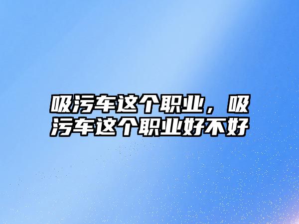 吸污車這個(gè)職業(yè)，吸污車這個(gè)職業(yè)好不好