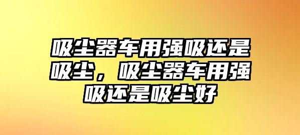 吸塵器車用強吸還是吸塵，吸塵器車用強吸還是吸塵好