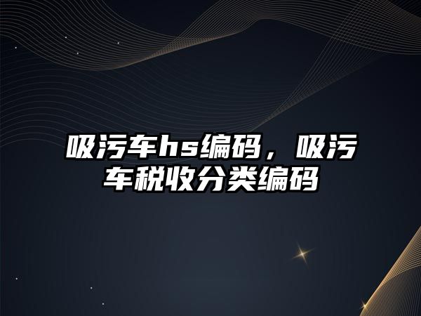 吸污車hs編碼，吸污車稅收分類編碼