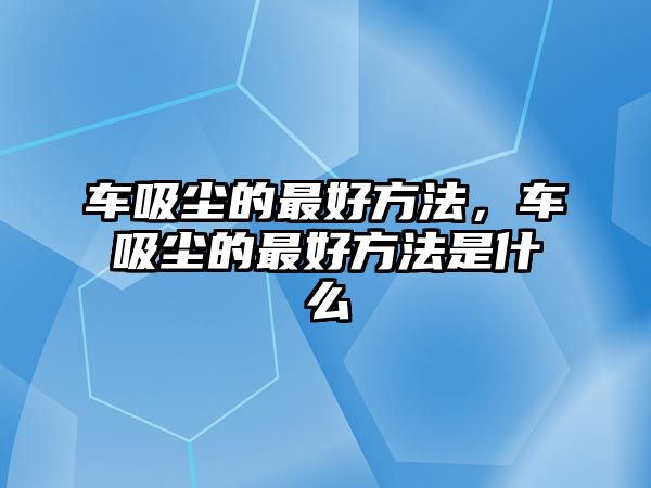 車吸塵的最好方法，車吸塵的最好方法是什么