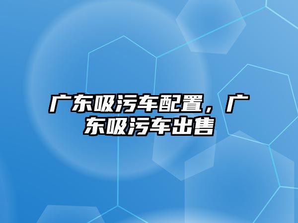 廣東吸污車配置，廣東吸污車出售