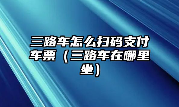 三路車怎么掃碼支付車票（三路車在哪里坐）