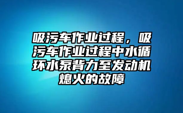 吸污車作業(yè)過(guò)程，吸污車作業(yè)過(guò)程中水循環(huán)水泵背力至發(fā)動(dòng)機(jī)熄火的故障