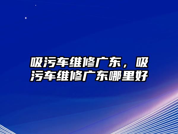 吸污車維修廣東，吸污車維修廣東哪里好