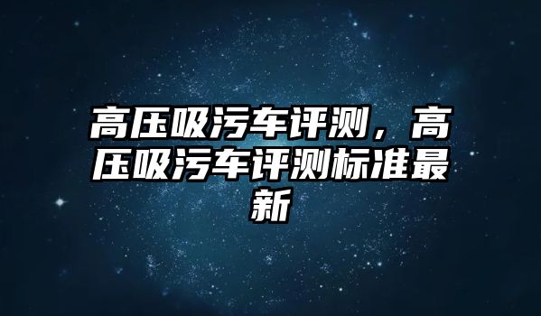 高壓吸污車評(píng)測(cè)，高壓吸污車評(píng)測(cè)標(biāo)準(zhǔn)最新