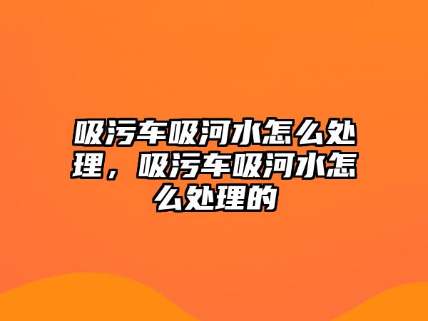 吸污車吸河水怎么處理，吸污車吸河水怎么處理的