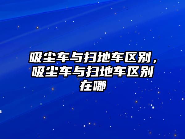 吸塵車與掃地車區(qū)別，吸塵車與掃地車區(qū)別在哪