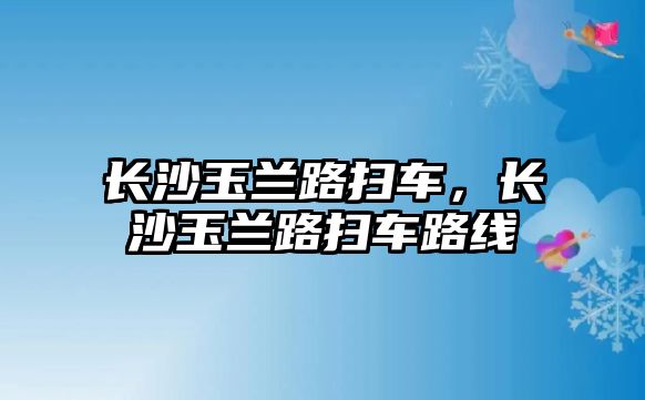 長沙玉蘭路掃車，長沙玉蘭路掃車路線