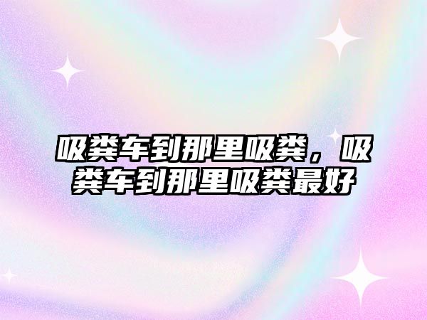 吸糞車到那里吸糞，吸糞車到那里吸糞最好