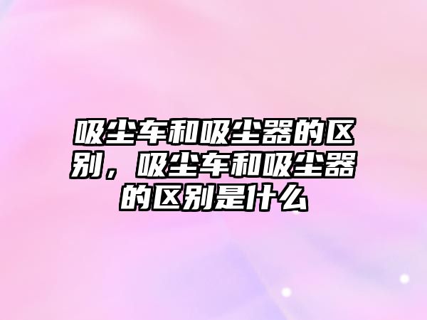 吸塵車和吸塵器的區(qū)別，吸塵車和吸塵器的區(qū)別是什么