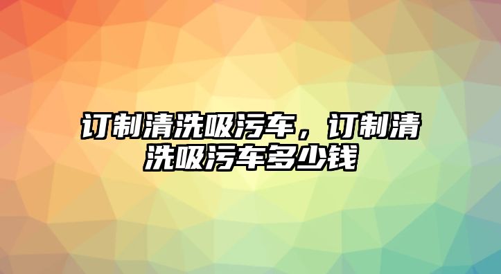 訂制清洗吸污車，訂制清洗吸污車多少錢