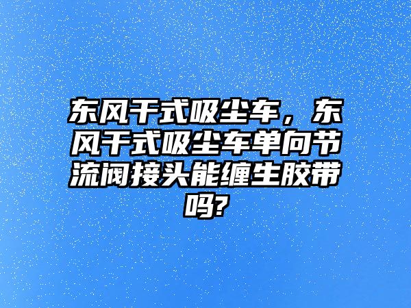 東風(fēng)干式吸塵車，東風(fēng)干式吸塵車單向節(jié)流閥接頭能纏生膠帶嗎?