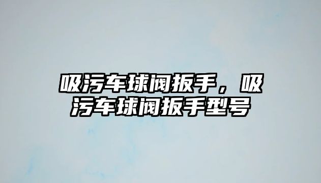 吸污車球閥扳手，吸污車球閥扳手型號