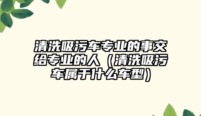 清洗吸污車專業(yè)的事交給專業(yè)的人（清洗吸污車屬于什么車型）