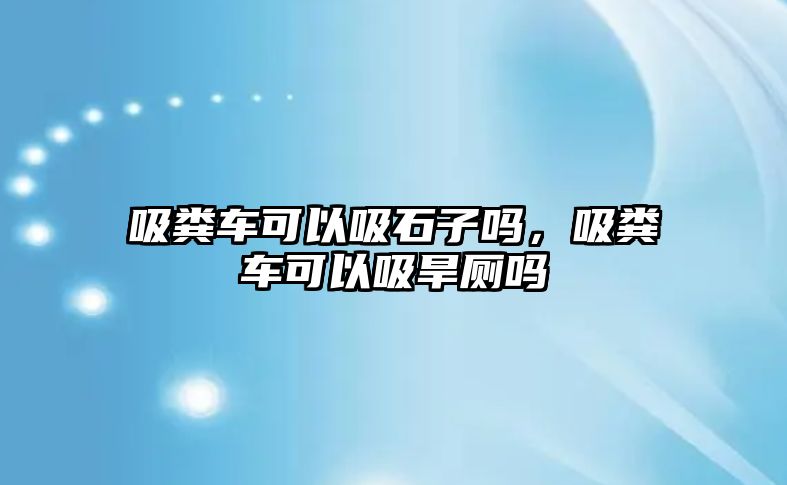 吸糞車可以吸石子嗎，吸糞車可以吸旱廁嗎