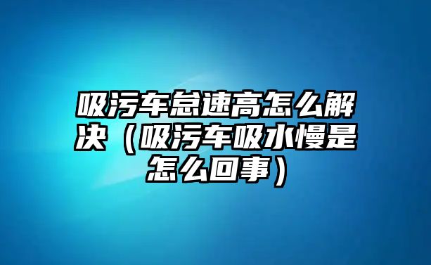 吸污車(chē)怠速高怎么解決（吸污車(chē)吸水慢是怎么回事）