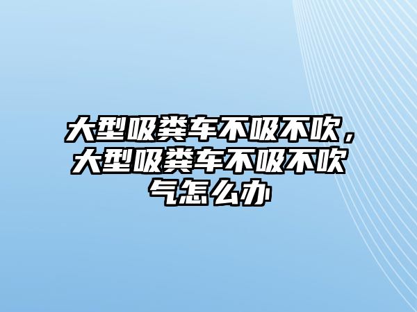 大型吸糞車不吸不吹，大型吸糞車不吸不吹氣怎么辦