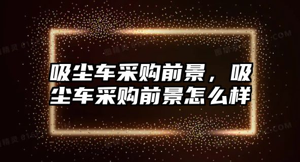 吸塵車采購(gòu)前景，吸塵車采購(gòu)前景怎么樣