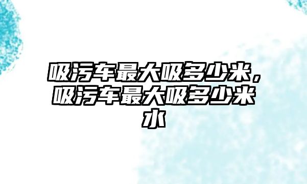 吸污車最大吸多少米，吸污車最大吸多少米水