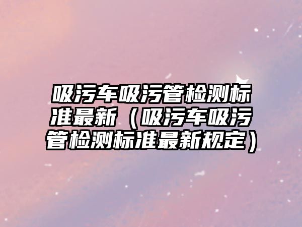 吸污車吸污管檢測(cè)標(biāo)準(zhǔn)最新（吸污車吸污管檢測(cè)標(biāo)準(zhǔn)最新規(guī)定）