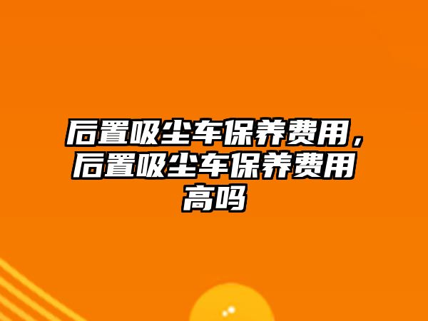 后置吸塵車保養(yǎng)費用，后置吸塵車保養(yǎng)費用高嗎