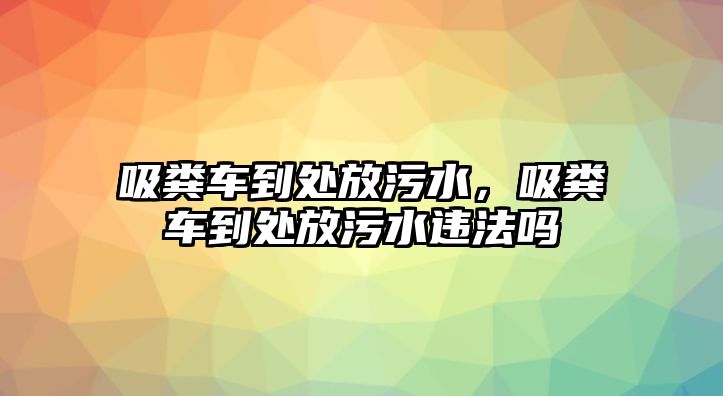 吸糞車到處放污水，吸糞車到處放污水違法嗎