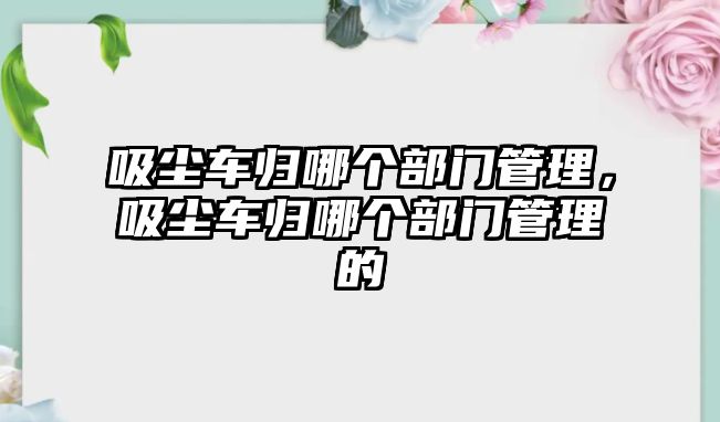 吸塵車歸哪個(gè)部門管理，吸塵車歸哪個(gè)部門管理的