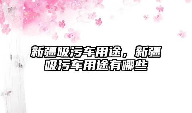 新疆吸污車用途，新疆吸污車用途有哪些