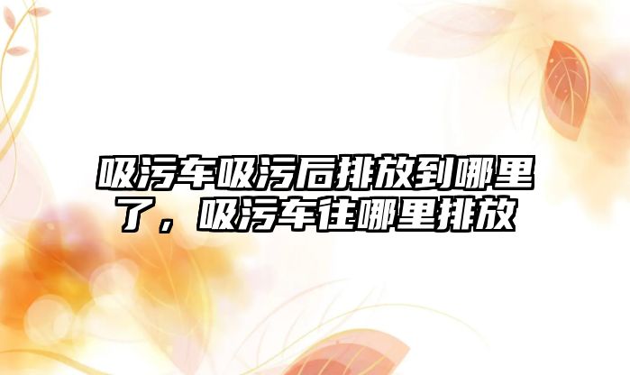 吸污車吸污后排放到哪里了，吸污車往哪里排放